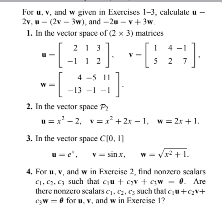 For u, v, and w given in Exercises 1-3, calculate u -
2v, u - (2v - 3w), and -2u - v + 3w.
1. In the vector space of (2 x 3) matrices
213
-1 1 2
[
[
U=
W=
4 -5 11
-13 -1 -1
2. In the vector space P₂
-[
3. In the vector space C[0, 1]
u = e¹, v = sinx,
-1
1 4 -
527
u=x² −2, _v=x² + 2x − 1, _w=2x + 1.
-
W
w = √√x² + 1.
4. For u, v, and w in Exercise 2, find nonzero scalars
C₁, C2, C3 such that c₁u + c₂v + c3W = 0. Are
there nonzero scalars c₁, c2, C3 such that c₁u+c₂v+
C3W = 0 for u, v, and w in Exercise 1?