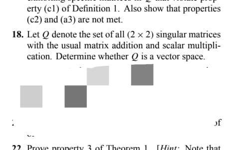 erty (c1) of Definition 1. Also show that properties
(c2) and (a3) are not met.
18. Let Q denote the set of all (2 x 2) singular matrices
with the usual matrix addition and scalar multipli-
cation. Determine whether Q is a vector space.
1
22 Prove property 3 of Theorem 1
of
Hint: Note that