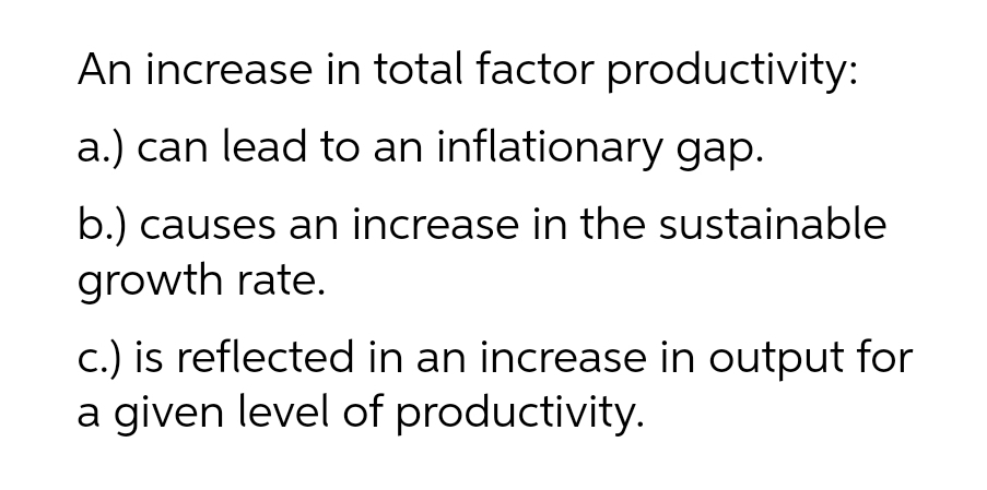 An increase in total factor productivity:
a.) can lead to an inflationary gap.
b.) causes an increase in the sustainable
growth rate.
c.) is reflected in an increase in output for
a given level of productivity.
