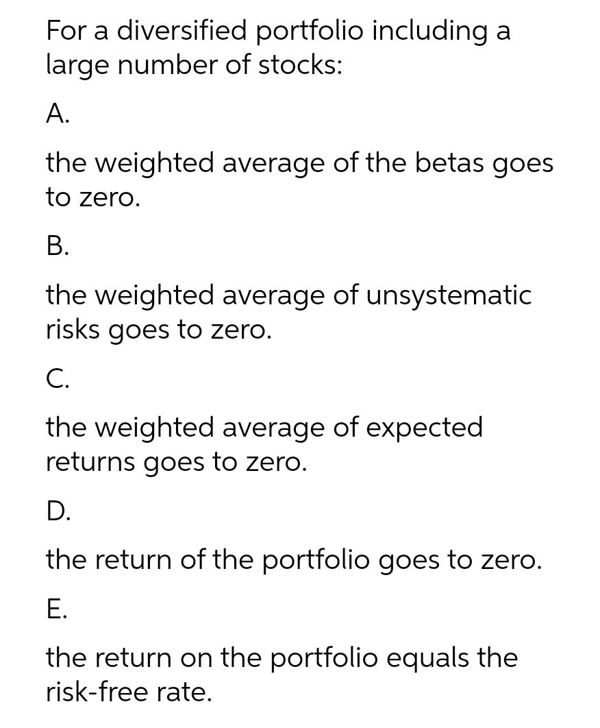 For a diversified portfolio including a
large number of stocks:
А.
the weighted average of the betas goes
to zero.
В.
the weighted average of unsystematic
risks goes to zero.
C.
the weighted average of expected
returns goes to zero.
D.
the return of the portfolio goes to zero.
Е.
the return on the portfolio equals the
risk-free rate.
