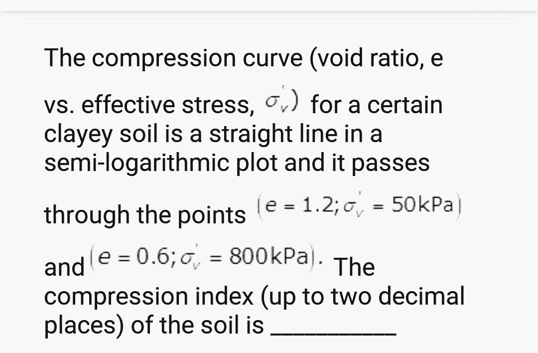 The compression curve (void ratio, e
for a certain
vs. effective stress,
clayey soil is a straight line in a
semi-logarithmic plot and it passes
(e = 1.2; = 50kPa)
through the points (e = 1.2; 0)
V
and (e=0.6;=800kPa). The
compression index (up to two decimal
places) of the soil is