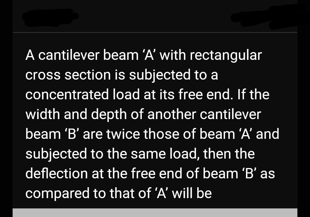 A cantilever beam 'A' with rectangular
cross section is subjected to a
concentrated load at its free end. If the
width and depth of another cantilever
beam 'B' are twice those of beam 'A' and
subjected to the same load, then the
deflection
at the free end of beam 'B' as
compared
to that of 'A' will be