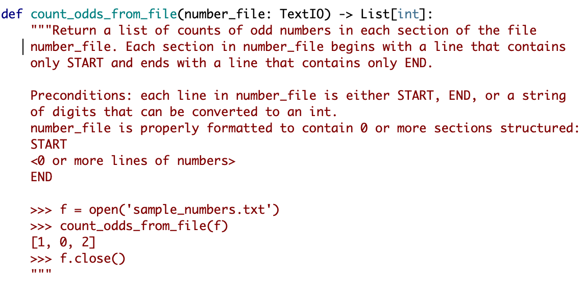 def count_odds_from_file(number_file: TextI0) -> List[int]:
""Return a list of counts of odd numbers in each section of the file
number_file. Each section in number_file begins with a line that contains
only START and ends with a line that contains only END.
Preconditions: each line in number_file is either START, END, or a string
of digits that can be converted to an int.
number_file is properly formatted to contain 0 or more sections structured:
START
<0 or more lines of numbers>
END
>>> f =
open('sample_numbers.txt')
>> count_odds_from_file(f)
[1, 0, 2]
>>> f.close()
II II II
