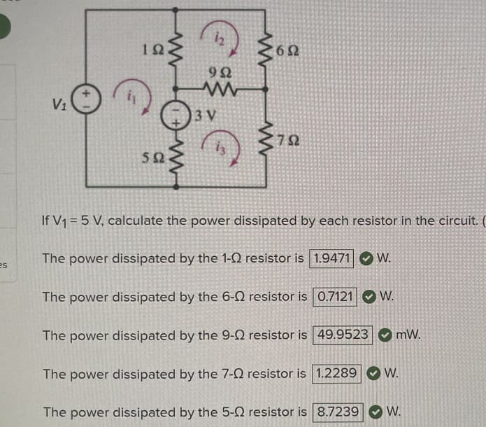es
V₁
192
592
www
992
www
3 V
692
752
Ω
If V₁ = 5 V, calculate the power dissipated by each resistor in the circuit.
The power dissipated by the 1-2 resistor is 1.9471 W.
The power dissipated by the 6-02 resistor is 0.7121 W.
The power dissipated by the 9-0 resistor is 49.9523
The power dissipated by the 7-0 resistor is 1.2289 W.
The power dissipated by the 5-0 resistor is 8.7239
mW.
W.