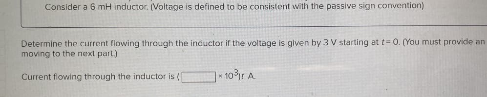 Consider a 6 mH inductor. (Voltage is defined to be consistent with the passive sign convention)
Determine the current flowing through the inductor if the voltage is given by 3 V starting at t= 0. (You must provide an
moving to the next part.)
Current flowing through the inductor is (
X
10³)t A.