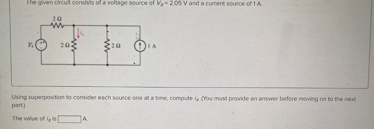 The given circuit consists of a voltage source of Vx= 2.05 V and a current source of 1 A.
V₂
252
202.
292
A.
+
ΤΑ
Using superposition to consider each source one at a time, compute ix (You must provide an answer before moving on to the next
part.)
The value of ix is