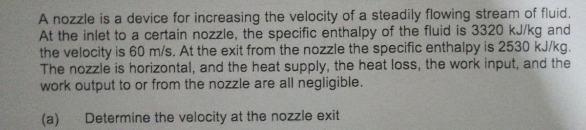 A nozzle is a device for increasing the velocity of a steadily flowing stream of fluid.
At the inlet to a certain nozzle, the specific enthalpy of the fluid is 3320 kJ/kg and
the velocity is 60 m/s. At the exit from the nozzle the specific enthalpy is 2530 kJ/kg.
The nozzle is horizontal, and the heat supply, the heat loss, the work input, and the
work output to or from the nozzle are all negligible.
(a) Determine the velocity at the nozzle exit