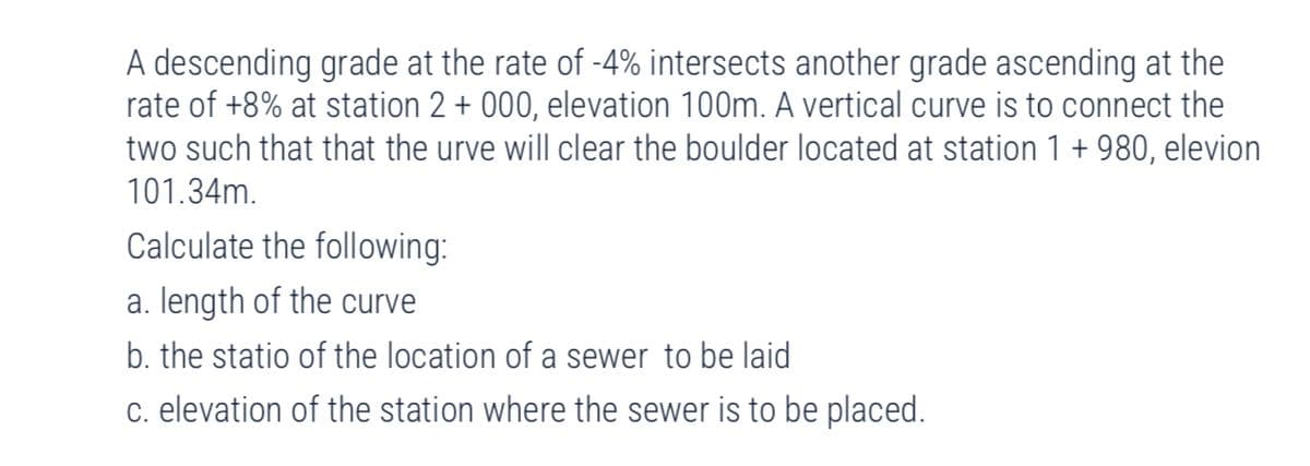 A descending grade at the rate of -4% intersects another grade ascending at the
rate of +8% at station 2 + 000, elevation 100m. A vertical curve is to connect the
two such that that the urve will clear the boulder located at station 1 + 980, elevion
101.34m.
Calculate the following:
a. length of the curve
b. the statio of the location of a sewer to be laid
c. elevation of the station where the sewer is to be placed.
