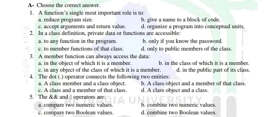 A- Choose the correct answer.
1. A function's single most important role is to:
a. reduce program size.
c. accept arguments and return value.
2. In a class definition, private data or functions are accessible:
a. to any function in the program.
c. to member functions of that class.
3. A member function can always access the data:
a. in the object of which it is a member.
c. in any object of the class of which it is a member.
4. The dot (.) operator connects the following two entities:
a. A class member and a class object.
c. A class and a member of that class.
5. The && and || operators are:A UNIVERSITY
b. give a name to a block of code.
d. organize a program into conceptual units.
b. only if you know the password.
d. only to public members of the class.
b. in the class of which it is a member.
d. in the public part of its class.
b. A class object and a member of that class.
d. A class object and a class.
a. compare two numeric values.
c. compare two Boolean values.
b. combine two numeric values.
d. combine two Boolean values.
