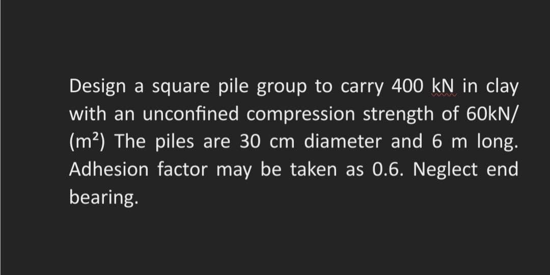 Design a square pile group to carry 400 kN in clay
with an unconfined compression strength of 60kN/
(m²) The piles are 30 cm diameter and 6 m long.
Adhesion factor may be taken as 0.6. Neglect end
bearing.