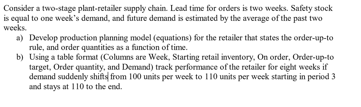 Consider a two-stage plant-retailer supply chain. Lead time for orders is two weeks. Safety stock
is equal to one week's demand, and future demand is estimated by the average of the past two
weeks.
a) Develop production planning model (equations) for the retailer that states the order-up-to
rule, and order quantities as a function of time.
b) Using a table format (Columns are Week, Starting retail inventory, On order, Order-up-to
target, Order quantity, and Demand) track performance of the retailer for eight weeks if
demand suddenly shifts from 100 units per week to 110 units per week starting in period 3
and stays at 110 to the end.
