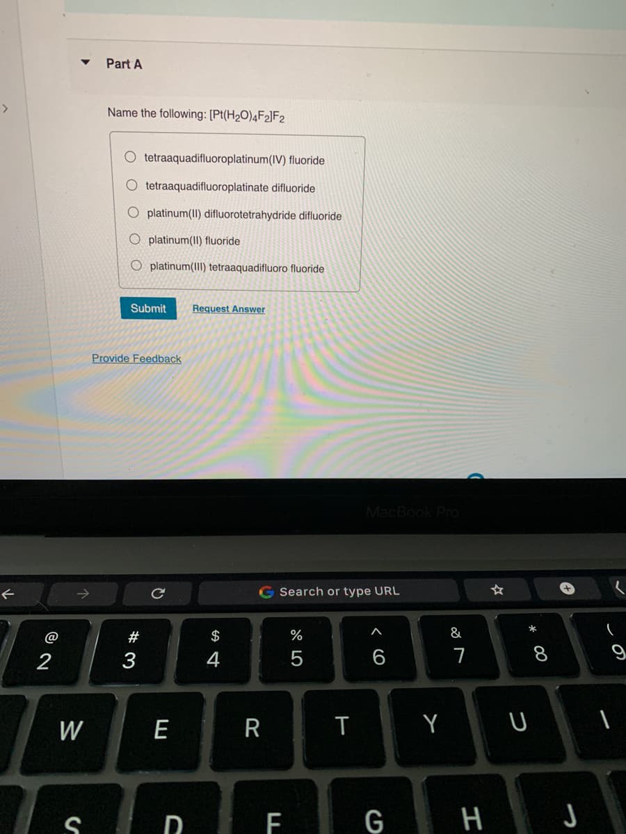 >
@
8 N
2
W
S
Part A
Name the following: [Pt(H₂O)4F2]F2
O tetraaquadifluoroplatinum (IV) fluoride
O tetraaquadifluoroplatinate difluoride
O platinum(II) difluorotetrahydride difluoride
O platinum (II) fluoride
O platinum(III) tetraaquadifluoro fluoride
Submit Request Answer
Provide Feedback
#3
C
E
D
$
4
G Search or type URL
R
F
%
5
MacBook Pro
T
A
6
G
Y
&
7
H
* 00
U
8
J
9
1