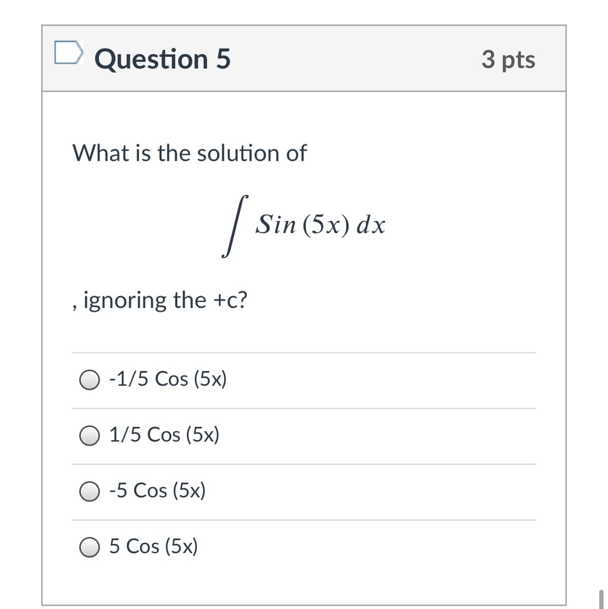 Question 5
3 pts
What is the solution of
Sin (5x) dx
, ignoring the +c?
O -1/5 Cos (5x)
O 1/5 Cos (5x)
O -5 Cos (5x)
O 5 Cos (5x)
