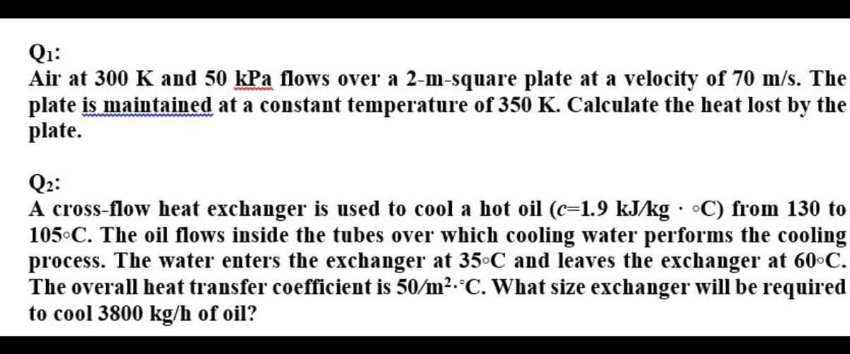 Qi:
Air at 300 K and 50 kPa flows over a 2-m-square plate at a velocity of 70 m/s. The
plate is maintained at a constant temperature of 350 K. Calculate the heat lost by the
plate.
Q2:
A cross-flow heat exchanger is used to cool a hot oil (c=1.9 kJ/kg • •C) from 130 to
105°C. The oil flows inside the tubes over which cooling water performs the cooling
process. The water enters the exchanger at 35°C and leaves the exchanger at 60°C.
The overall heat transfer coefficient is 50/m2.°C. What size exchanger will be required
to cool 3800 kg/h of oil?
