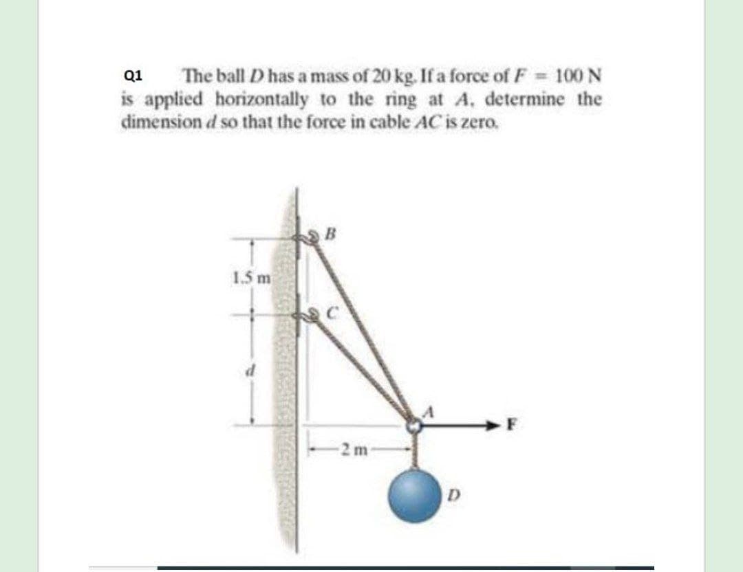 The ball D has a mass of 20 kg. If a force of F 100 N
is applied horizontally to the ring at A, determine the
dimension d so that the force in cable AC is zero.
Q1
1.5 m
2 m
