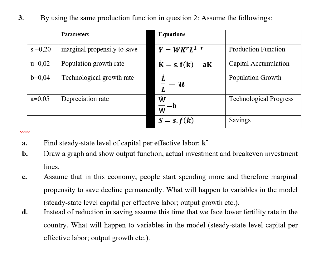 3.
By using the same production function in question 2: Assume the followings:
Parameters
Equations
s =0,20
marginal propensity to save
Y = WK"L1-r
Production Function
u=0,02
Population growth rate
K = s. f(k)
- aK
Capital Accumulation
b=0,04
Technological growth rate
Population Growth
= u
L
W
=b
W
a=0,05
Depreciation rate
Technological Progress
S = s. f(k)
Savings
Find steady-state level of capital per effective labor: k*
а.
b.
Draw a graph and show output function, actual investment and breakeven investment
lines.
с.
Assume that in this economy, people start spending more and therefore marginal
propensity to save decline permanently. What will happen to variables in the model
(steady-state level capital per effective labor; output growth etc.).
Instead of reduction in saving assume this time that we face lower fertility rate in the
d.
country. What will happen to variables in the model (steady-state level capital per
effective labor; output growth etc.).
