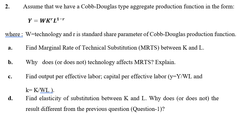 2.
Assume that we have a Cobb-Douglas type aggregate production function in the form:
Y = WK" L1-r
where : W=technology and r is standard share parameter of Cobb-Douglas production function.
а.
Find Marginal Rate of Technical Substitution (MRTS) between K and L.
b.
Why does (or does not) technology affects MRTS? Explain.
Find output per effective labor; capital per effective labor (y=Y/WL and
с.
k= K/WL ).
Find elasticity of substitution between K and L. Why does (or does not) the
d.
result different from the previous question (Question-1)?

