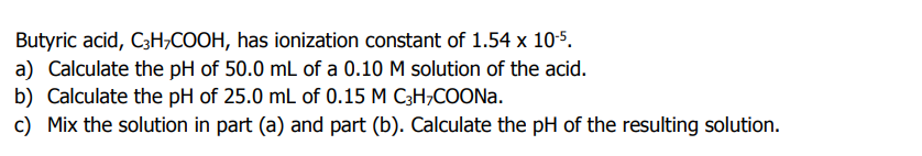 Butyric acid, C3H,COOH, has ionization constant of 1.54 x 105.
a) Calculate the pH of 50.0 mL of a 0.10 M solution of the acid.
b) Calculate the pH of 25.0 mL of 0.15 M C3H;COONa.
c) Mix the solution in part (a) and part (b). Calculate the pH of the resulting solution.
