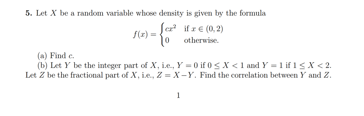 5. Let X be a random variable whose density is given by the formula
cx? if x E (0, 2)
f (x) =
otherwise.
(a) Find c.
(b) Let Y be the integer part of X, i.e., Y = 0 if 0 < X < 1 and Y = 1 if 1<X < 2.
Let Z be the fractional part of X, i.e., Z = X -Y. Find the correlation between Y and Z.
1
