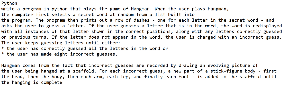 Python
write a program in python that plays the game of Hangman. When the user plays Hangman,
the computer first selects a secret word at random from a list built into
the program. The program then prints out a row of dashes
asks the user to guess a letter. If the user guesses a letter that is in the word, the word is redisplayed
with all instances of that letter shown in the correct positions, along with any letters correctly guessed
on previous turns. If the letter does not appear in the word, the user is charged with an incorrect guess.
The user keeps guessing letters until either:
* the user has correctly guessed all the letters in the word or
* the user has made eight incorrect guesses.
one for each letter in the secret word
and
Hangman comes from the fact that incorrect guesses are recorded by drawing an evolving picture of
the user being hanged at a scaffold. For each incorrect guess, a new part of a stick-figure body
the head, then the body, then each arm, each leg, and finally each foot
the hanging is complete
first
is added to the scaffold until
