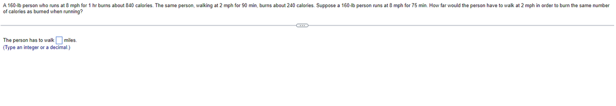 A 160-lb person who runs at 8 mph for 1 hr burns about 840 calories. The same person, walking at 2 mph for 90 min, burns about 240 calories. Suppose a 160-lb person runs at 8 mph for 75 min. How far would the person have to walk at 2 mph in order to burn the same number
of calories as burned when running?
The person has to walk miles.
(Type an integer or a decimal.)
C