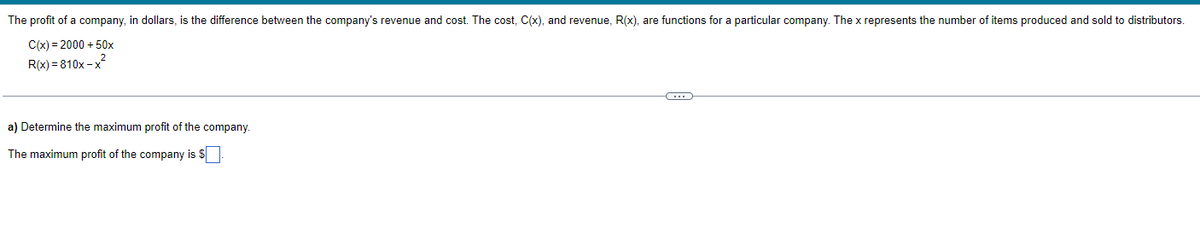 The profit of a company, in dollars, is the difference between the company's revenue and cost. The cost, C(x), and revenue, R(x), are functions for a particular company. The x represents the number of items produced and sold to distributors.
C(x) = 2000 + 50x
R(x)=810x-x²
a) Determine the maximum profit of the company.
The maximum profit of the company is $
C