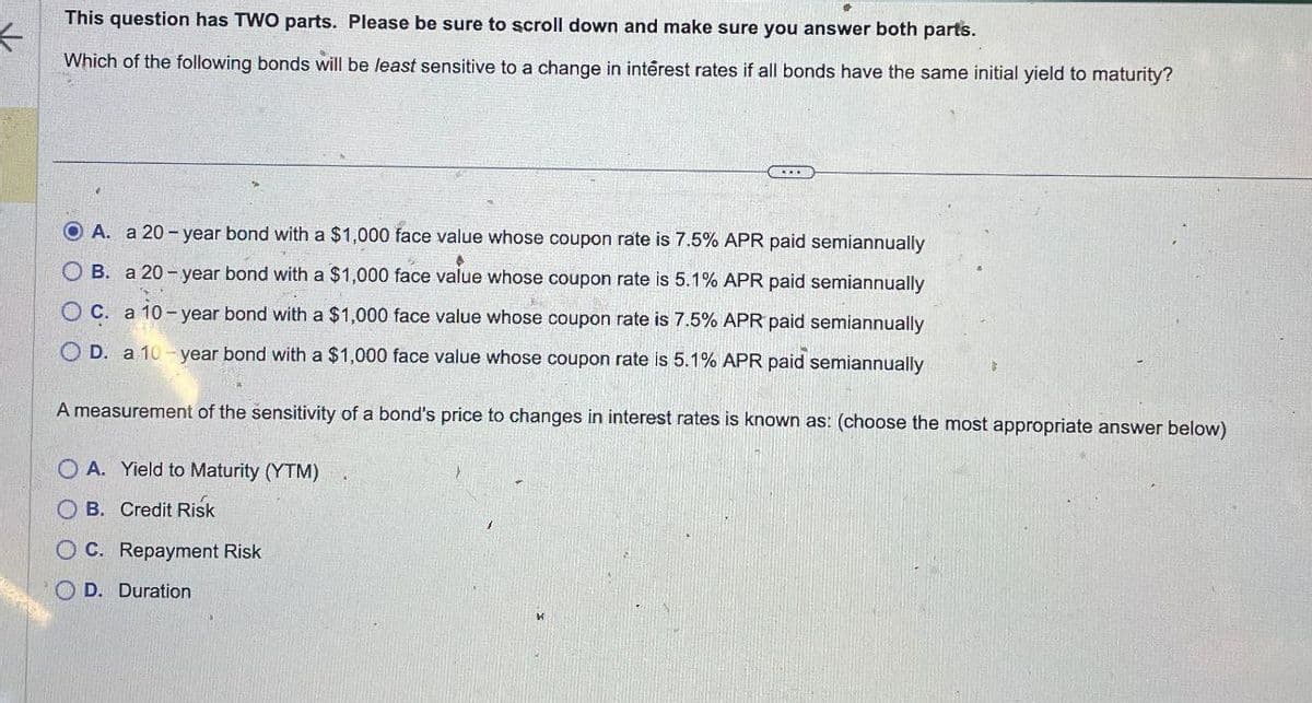 *
This question has TWO parts. Please be sure to scroll down and make sure you answer both parts.
Which of the following bonds will be least sensitive to a change in interest rates if all bonds have the same initial yield to maturity?
OA. a 20-year bond with a $1,000 face value whose coupon rate is 7.5% APR paid semiannually
OB. a 20-year bond with a $1,000 face value whose coupon rate is 5.1% APR paid semiannually
OC. a 10-year bond with a $1,000 face value whose coupon rate is 7.5% APR paid semiannually
OD. a 10-year bond with a $1,000 face value whose coupon rate is 5.1% APR paid semiannually
A measurement of the sensitivity of a bond's price to changes in interest rates is known as: (choose the most appropriate answer below)
OA. Yield to Maturity (YTM)
OB. Credit Risk
OC. Repayment Risk
OD. Duration
и