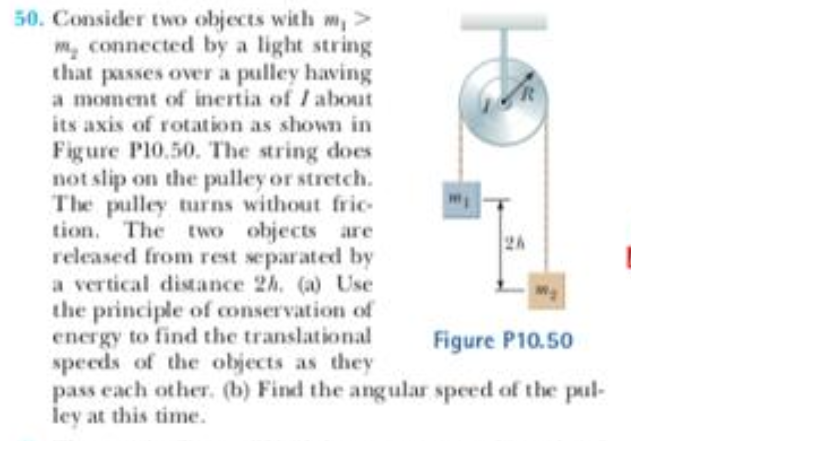 50. Consider two objects with m,>
m, connected by a light string
that passes over a pulley having
a moment of inertia of / about
its axis of rotation as shown in
Figure P10.50. The string does
not slip on the pulley or stretch.
The pulley turns without fric
tion. The two objects are
released from rest separated by
a vertical distance 2h, (a) Use
the principle of conservation of
energy to find the translational
speeds of the objects as they
pass each other. (b) Find the angular speed of the pul-
ley at this time.
2h
Figure P10.50
