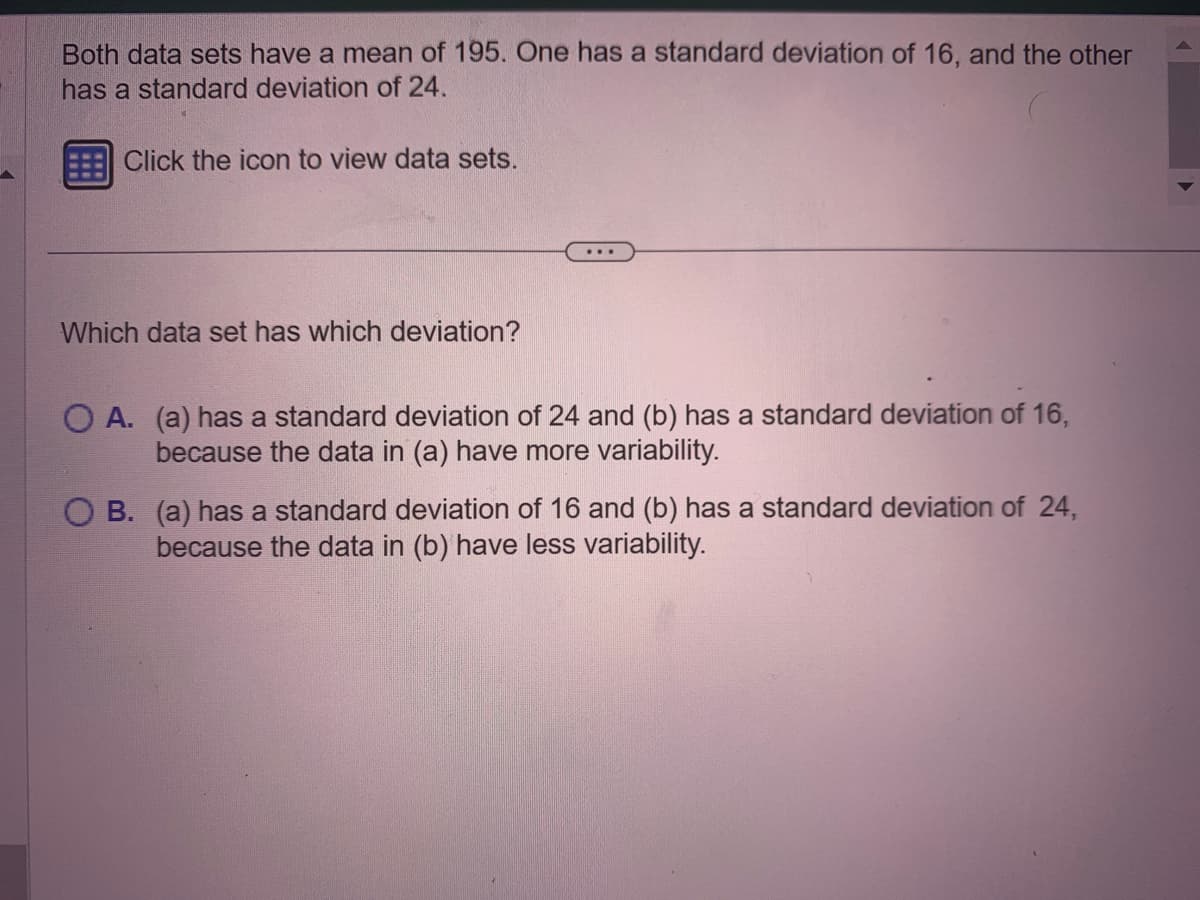 Both data sets have a mean of 195. One has a standard deviation of 16, and the other
has a standard deviation of 24.
Click the icon to view data sets.
Which data set has which deviation?
...
O A. (a) has a standard deviation of 24 and (b) has a standard deviation of 16,
because the data in (a) have more variability.
OB. (a) has a standard deviation of 16 and (b) has a standard deviation of 24,
because the data in (b) have less variability.