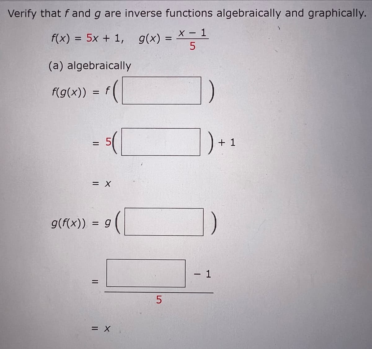 Verify that f and g are inverse functions algebraically and graphically.
X - 1
5
f(x) = 5x + 1, g(x) =
=
(a) algebraically
f(g(x))
=
=
f
= X
g(f(x)) = g
II
= X
LO
5
- 1
+ 1