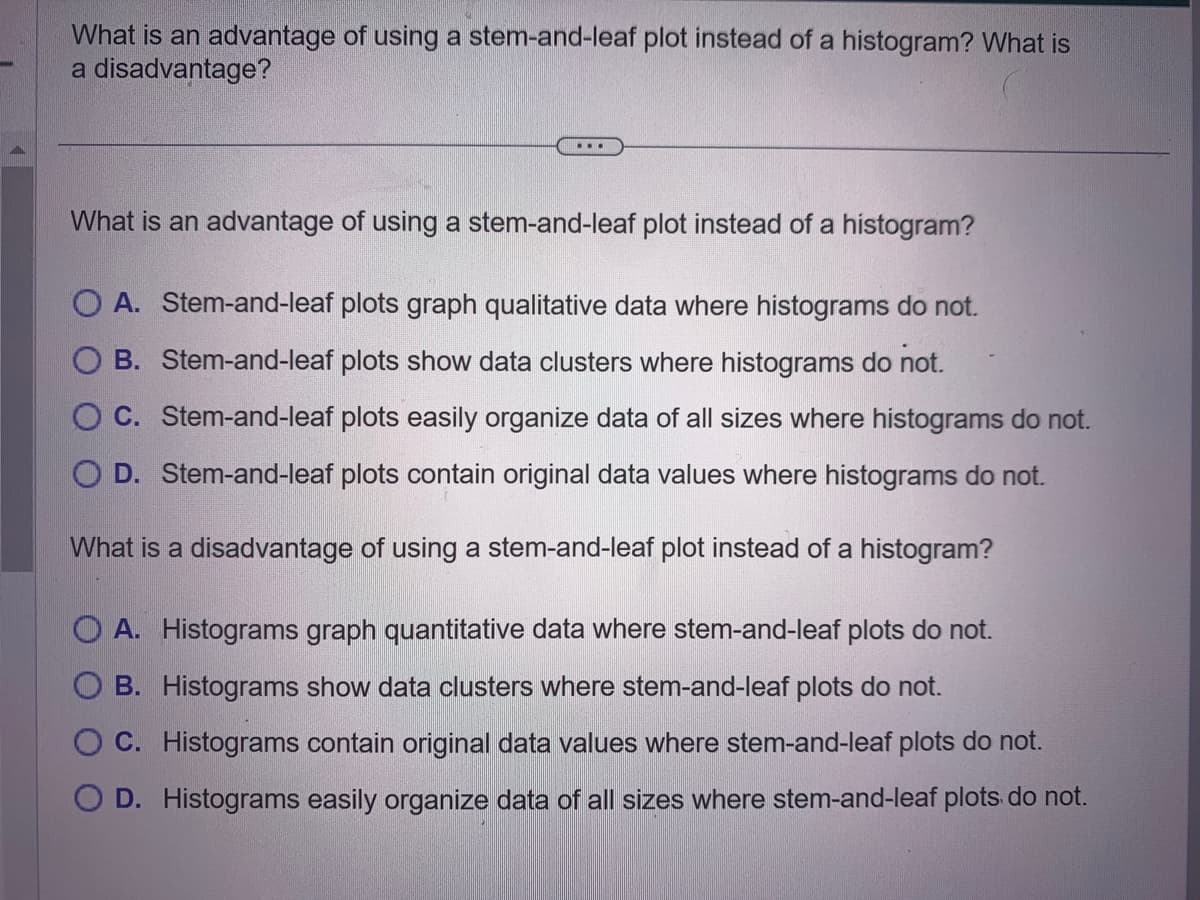 What is an advantage of using a stem-and-leaf plot instead of a histogram? What is
a disadvantage?
...
What is an advantage of using a stem-and-leaf plot instead of a histogram?
O A. Stem-and-leaf plots graph qualitative data where histograms do not.
B. Stem-and-leaf plots show data clusters where histograms do not.
C. Stem-and-leaf plots easily organize data of all sizes where histograms do not.
O D. Stem-and-leaf plots contain original data values where histograms do not.
What is a disadvantage of using a stem-and-leaf plot instead of a histogram?
O A. Histograms graph quantitative data where stem-and-leaf plots do not.
B. Histograms show data clusters where stem-and-leaf plots do not.
O C. Histograms contain original data values where stem-and-leaf plots do not.
D. Histograms easily organize data of all sizes where stem-and-leaf plots do not.