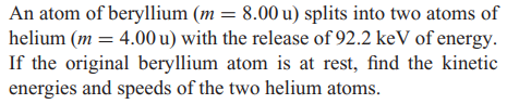 An atom of beryllium (m = 8.00 u) splits into two atoms of
helium (m = 4.00 u) with the release of 92.2 keV of energy.
If the original beryllium atom is at rest, find the kinetic
energies and speeds of the two helium atoms.