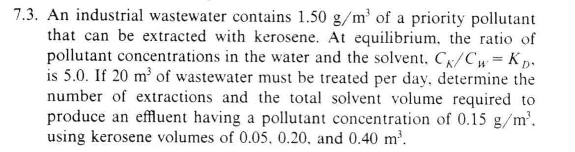 7.3. An industrial wastewater contains 1.50 g/m³ of a priority pollutant
that can be extracted with kerosene. At equilibrium, the ratio of
pollutant concentrations in the water and the solvent, CK/Cw= KD₁
is 5.0. If 20 m³ of wastewater must be treated per day, determine the
number of extractions and the total solvent volume required to
produce an effluent having a pollutant concentration of 0.15 g/m³.
using kerosene volumes of 0.05, 0.20, and 0.40 m³.