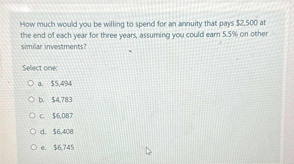 How much would you be willing to spend for an annuity that pays $2,500 at
the end of each year for three years, assuming you could earn 5.5% on other
LIET
similar investments?
Select one:
O a. $5,494
O b. $4,783
O c. $6,087
O d. $6,408
O e.
$6,745
ہے