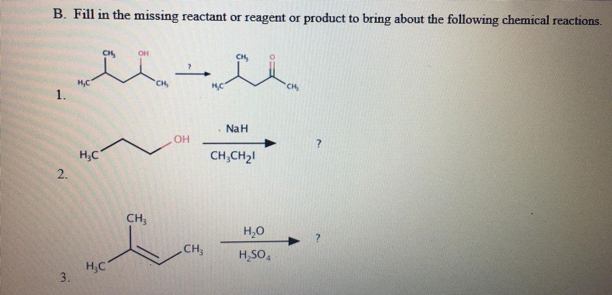 B. Fill in the missing reactant or reagent or product to bring about the following chemical reactions.
H,C
1.
CH,
CH
NaH
HO
H,C
CH;CH2!
2.
CH,
H,0
CH,
H,SO,
H,C
3.
