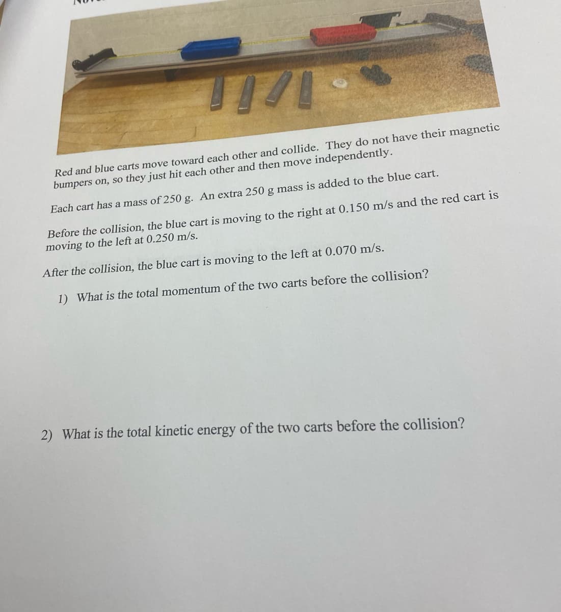 Red and blue carts move toward each other and collide. They do not have their magnetic
bumpers on, so they just hit each other and then move independently.
Each cart has a mass of 250 g. An extra 250 g mass is added to the blue cart.
Before the collision, the blue cart is moving to the right at 0.150 m/s and the red cart is
moving to the left at 0.250 m/s
After the collision, the blue cart is moving to the left at 0.070 m/s.
1) What is the total momentum of the two carts before the collision?
2) What is the total kinetic energy of the two carts before the collision?