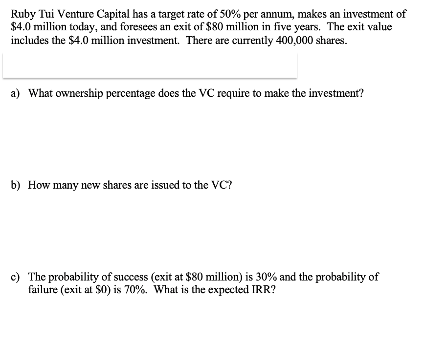 Ruby Tui Venture Capital has a target rate of 50% per annum, makes an investment of
$4.0 million today, and foresees an exit of $80 million in five years. The exit value
includes the $4.0 million investment. There are currently 400,000 shares.
a) What ownership percentage does the VC require to make the investment?
b) How many new shares are issued to the VC?
c) The probability of success (exit at $80 million) is 30% and the probability of
failure (exit at $0) is 70%. What is the expected IRR?