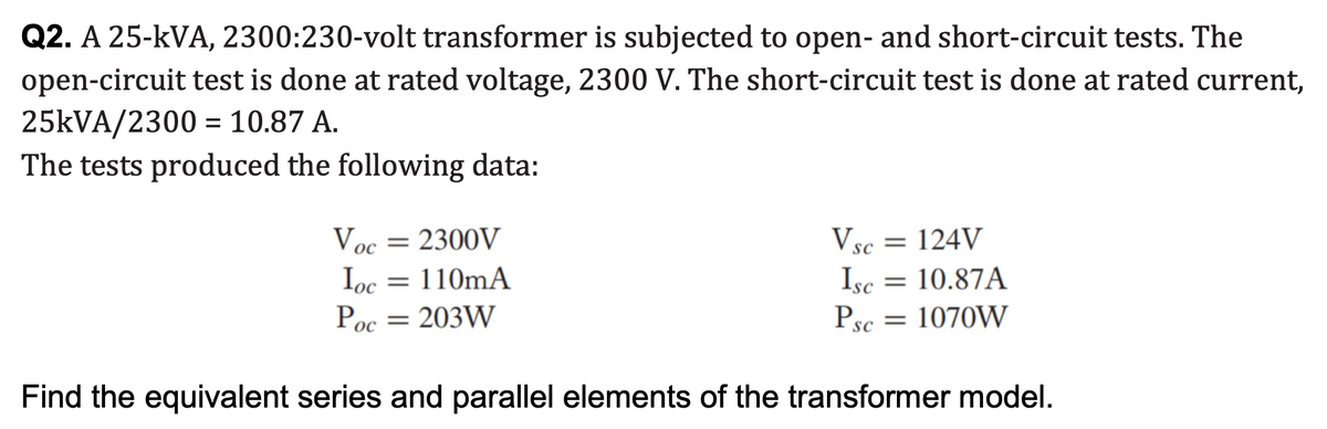 Q2. A 25-kVA, 2300:230-volt transformer is subjected to open- and short-circuit tests. The
open-circuit test is done at rated voltage, 2300 V. The short-circuit test is done at rated current,
25KVA/2300 = 10.87 A.
The tests produced the following data:
Voc = 2300V
Ioc = 110mA
Vsc
Isc = 10.87A
Psc
= 124V
ос
Poc = 203W
= 1070W
ос
Find the equivalent series and parallel elements of the transformer model.
