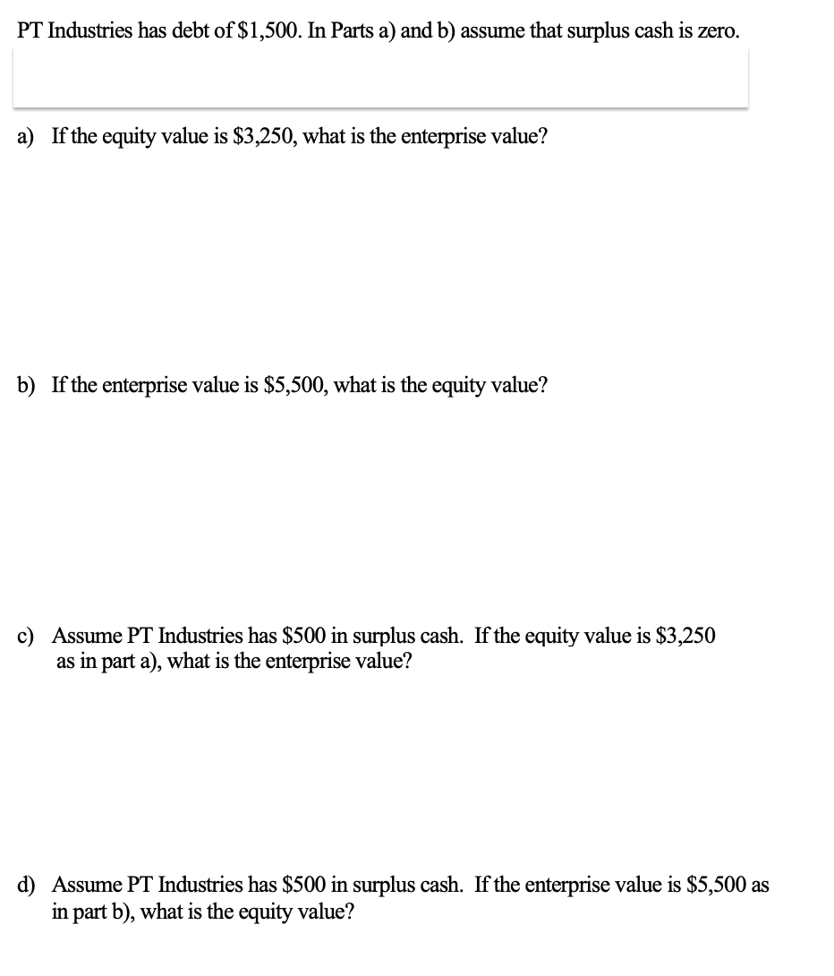 PT Industries has debt of $1,500. In Parts a) and b) assume that surplus cash is zero.
a) If the equity value is $3,250, what is the enterprise value?
b) If the enterprise value is $5,500, what is the equity value?
c) Assume PT Industries has $500 in surplus cash. If the equity value is $3,250
as in part a), what is the enterprise value?
d) Assume PT Industries has $500 in surplus cash. If the enterprise value is $5,500 as
in part b), what is the equity value?