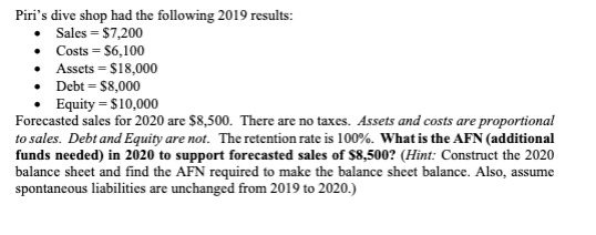Piri's dive shop had the following 2019 results:
• Sales = $7,200
• Costs = $6,100
Assets $18,000
•
• Debt = $8,000
Equity = $10,000
Forecasted sales for 2020 are $8,500. There are no taxes. Assets and costs are proportional
to sales. Debt and Equity are not. The retention rate is 100%. What is the AFN (additional
funds needed) in 2020 to support forecasted sales of $8,500? (Hint: Construct the 2020
balance sheet and find the AFN required to make the balance sheet balance. Also, assume
spontaneous liabilities are unchanged from 2019 to 2020.)