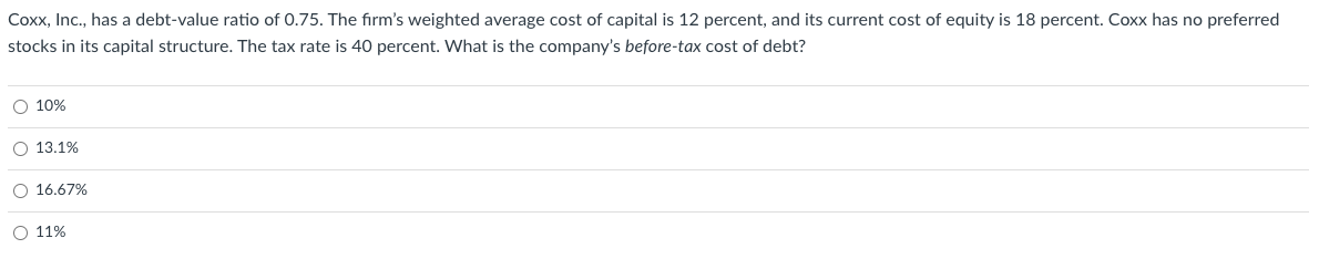Coxx, Inc., has a debt-value ratio of 0.75. The firm's weighted average cost of capital is 12 percent, and its current cost of equity is 18 percent. Coxx has no preferred
stocks in its capital structure. The tax rate is 40 percent. What is the company's before-tax cost of debt?
O 10%
O 13.1%
O 16.67%
O 11%