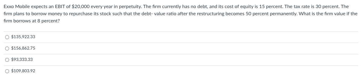 Exxo Mobile expects an EBIT of $20,000 every year in perpetuity. The firm currently has no debt, and its cost of equity is 15 percent. The tax rate is 30 percent. The
firm plans to borrow money to repurchase its stock such that the debt-value ratio after the restructuring becomes 50 percent permanently. What is the firm value if the
firm borrows at 8 percent?
O $135,922.33
O $156,862.75
O$93,333.33
O $109,803.92