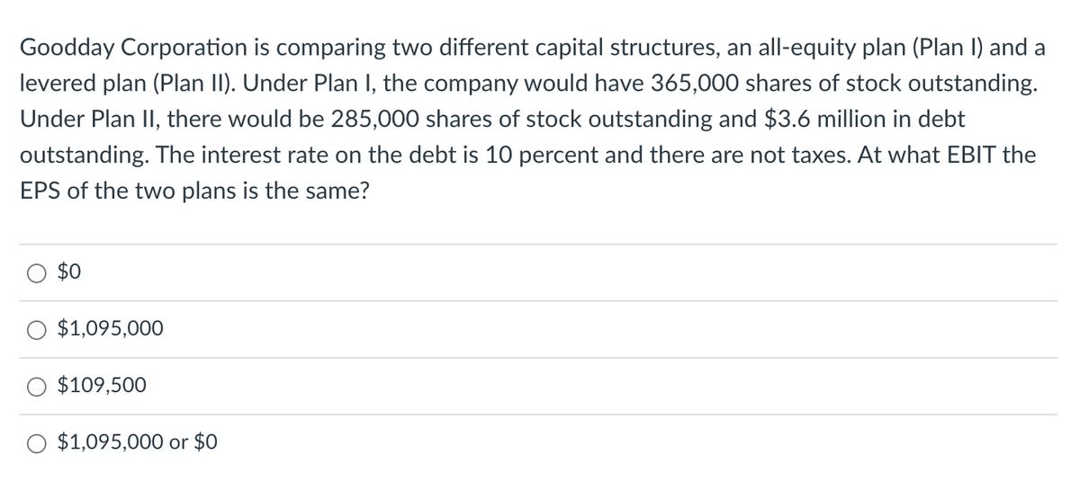 Goodday Corporation is comparing two different capital structures, an all-equity plan (Plan I) and a
levered plan (Plan II). Under Plan I, the company would have 365,000 shares of stock outstanding.
Under Plan II, there would be 285,000 shares of stock outstanding and $3.6 million in debt
outstanding. The interest rate on the debt is 10 percent and there are not taxes. At what EBIT the
EPS of the two plans is the same?
$0
$1,095,000
$109,500
$1,095,000 or $0