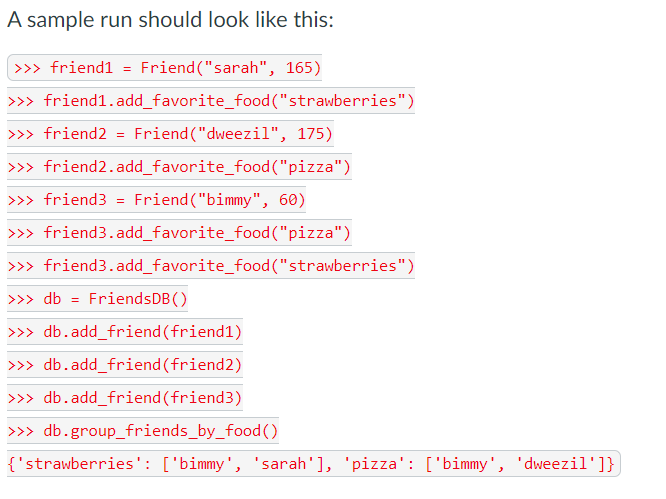 A sample run should look like this:
| >>» friend1 = Friend("sarah", 165)
>>> friend1.add_favorite_food ("strawberries")
>>> friend2 = Friend("dweezil", 175)
>>> friend2.add_favorite_food("pizza")
>> friend3 = Friend("bimmy", 60)
>>> friend3.add_favorite_food ("pizza")
>>> friend3.add_favorite_food ("strawberries")
>>> db = FriendsDB ()
>> db.add_friend (friend1)
>> db.add_friend (friend2)
>>> db.add_friend (friend3)
>> db.group_friends_by_food ()
{'strawberries': ['bimmy', 'sarah'], 'pizza': ['bimmy', 'dweezil']}
