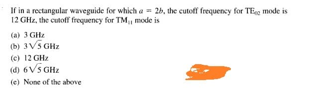 If in a rectangular waveguide for which a = 2b, the cutoff frequency for TE2 mode is
12 GHz, the cutoff frequency for TM mode is
(a) 3 GHz
(b) 3V5 GHz
(c) 12 GHz
(d) 6V5 GHz
(e) None of the above
