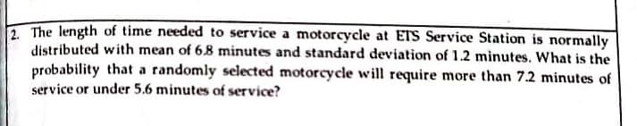 2. The length of time needed to service a motorcycle at ETS Service Station is normally
distributed with mean of 6.8 minutes and standard deviation of 1.2 minutes. What is the
probability that a randomly selected motorcycle will require more than 7.2 minutes of
service or under 5.6 minutes of service?
