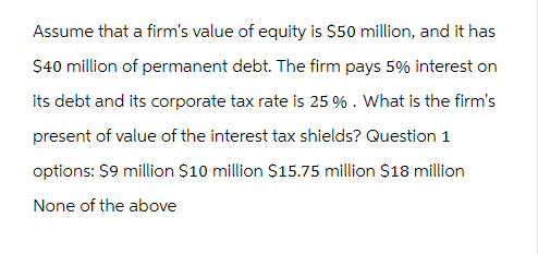 Assume that a firm's value of equity is $50 million, and it has
$40 million of permanent debt. The firm pays 5% interest on
its debt and its corporate tax rate is 25 % . What is the firm's
present of value of the interest tax shields? Question 1
options: $9 million $10 million $15.75 million $18 million
None of the above