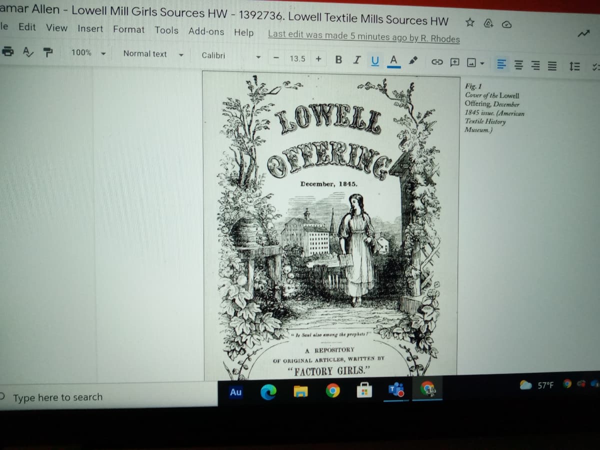 amar Allen - Lowell Mill Girls Sources HW - 1392736. Lowell Textile Mills Sources HW
le Edit View Insert Format Tools Add-ons Help
Last edit was made 5 minutes ago by R. Rhodes
100%
Normal text
Calibri
13.5 +
BIUA
Fig. 1
Cover of the Lowell
Offering, December
1845 issue. (American
Textile History
Museum.)
LOWELL
BEFERING
December, 1845.
Is Saul also among the prophets "
A REPOSITORY
OF ORIGINAL ARTICLES, WRITTEN BY
"FACTORY GIRLS."
57°F
Au
2 Type here to search
