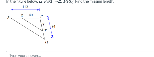 In the figure below, A PST ~A PRQ. Find the missing length.
112
S
40
R
P
?
84
T
Type your answer..