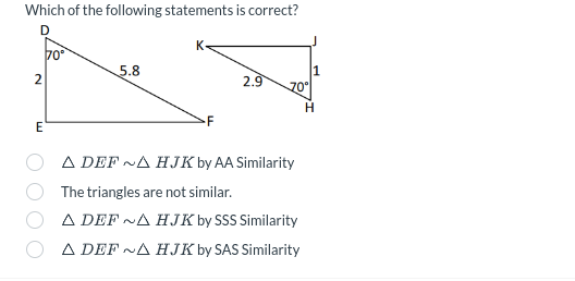 Which of the following statements is correct?
2
D
70°
5.8
2.9
70°
H
Ε
F
▲ DEFNA HJK by AA Similarity
The triangles are not similar.
A DEF ~A HJK by SSS Similarity
▲ DEF~A HJK by SAS Similarity